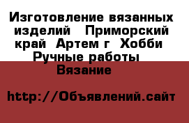 Изготовление вязанных изделий - Приморский край, Артем г. Хобби. Ручные работы » Вязание   